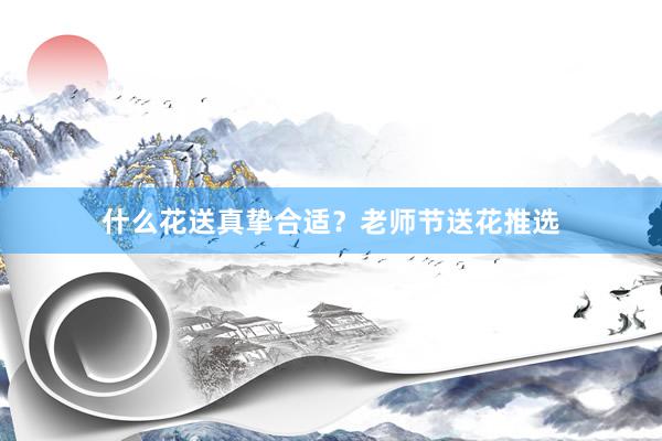 什么花送真挚合适？老师节送花推选